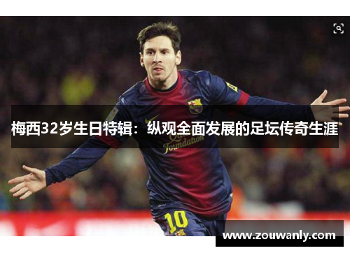 梅西32岁生日特辑：纵观全面发展的足坛传奇生涯